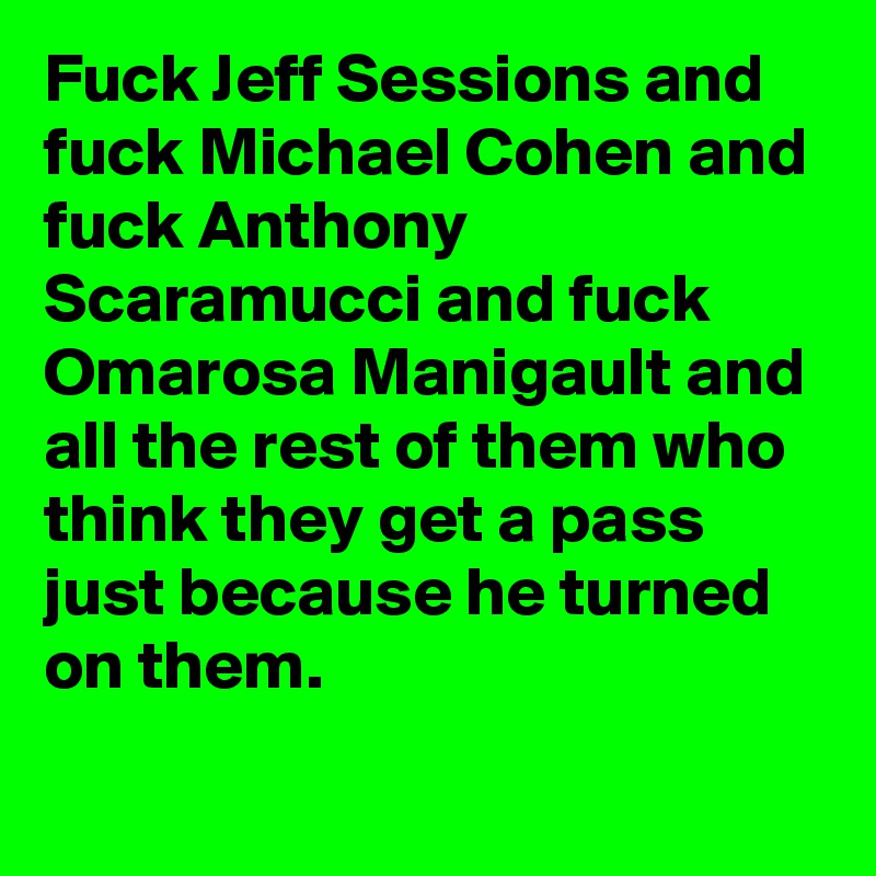 Fuck Jeff Sessions and fuck Michael Cohen and fuck Anthony Scaramucci and fuck Omarosa Manigault and all the rest of them who think they get a pass just because he turned on them.