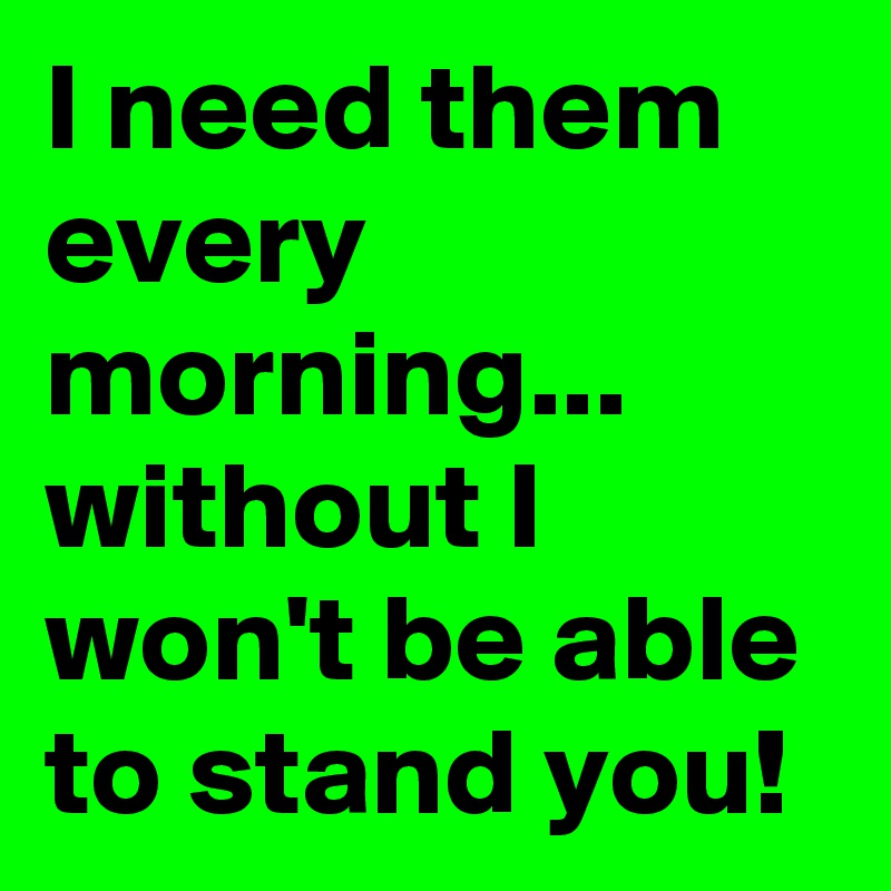 I need them every morning... 
without I won't be able to stand you! 