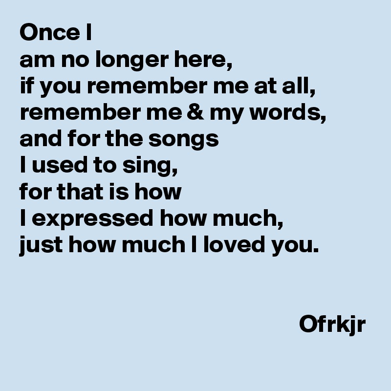 Once I 
am no longer here,
if you remember me at all,
remember me & my words,
and for the songs 
I used to sing,
for that is how 
I expressed how much,
just how much I loved you.

                                                                                                                              Ofrkjr