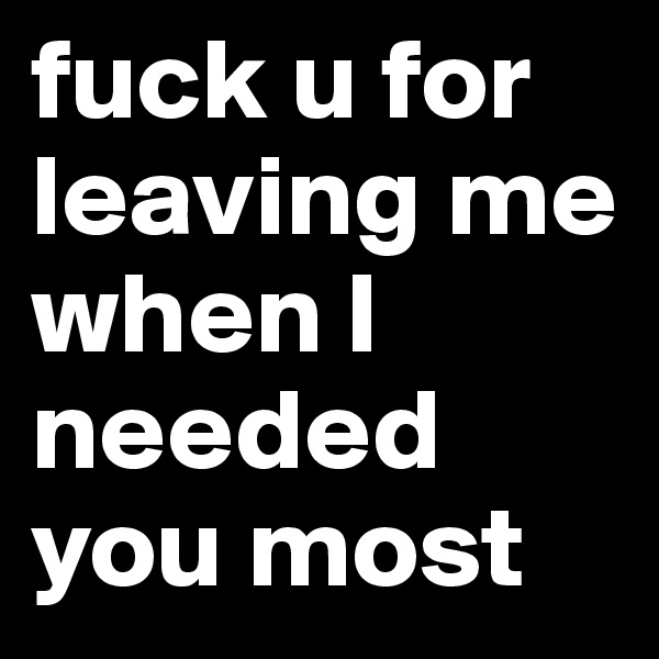 fuck u for leaving me when I needed you most 