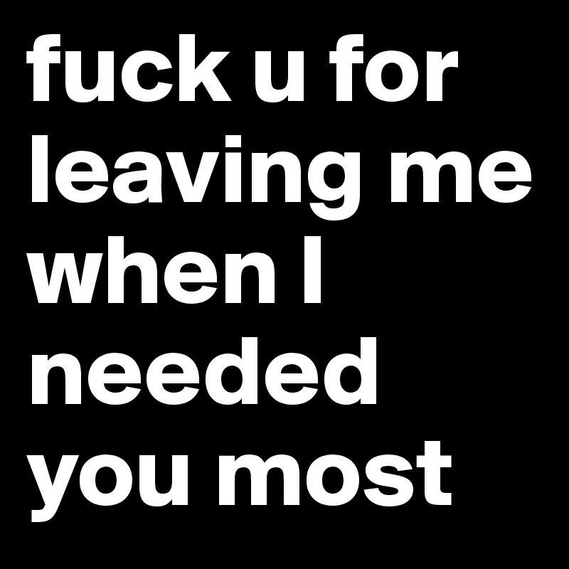 fuck u for leaving me when I needed you most 