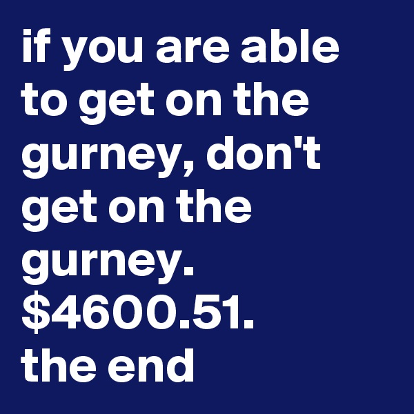 if you are able to get on the gurney, don't get on the gurney.
$4600.51. 
the end