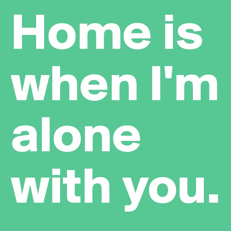 Home is when I'm alone with you.