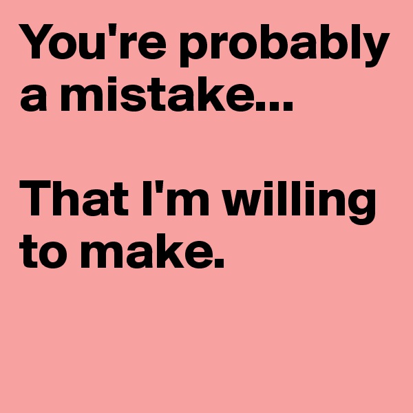 You're probably a mistake...

That I'm willing to make.


