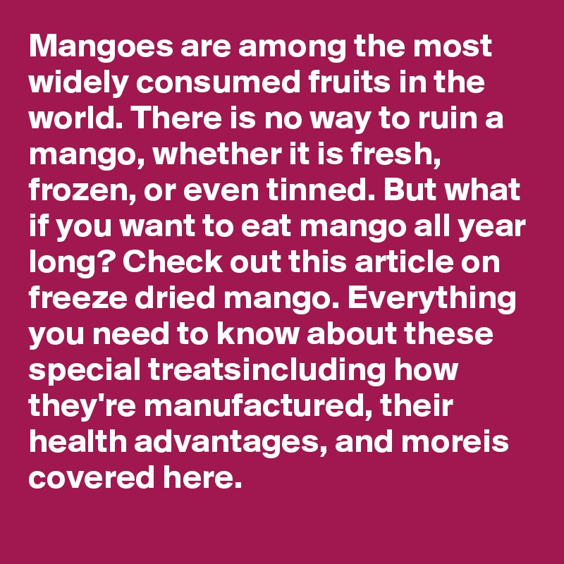 Mangoes are among the most widely consumed fruits in the world. There is no way to ruin a mango, whether it is fresh, frozen, or even tinned. But what if you want to eat mango all year long? Check out this article on freeze dried mango. Everything you need to know about these special treatsincluding how they're manufactured, their health advantages, and moreis covered here.