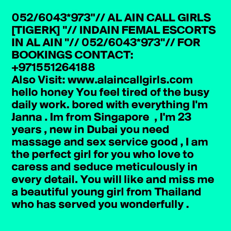 052/6043*973"// AL AIN CALL GIRLS [TIGERK] "// INDAIN FEMAL ESCORTS IN AL AIN "// 052/6043*973"// FOR BOOKINGS CONTACT: +971551264188
Also Visit: www.alaincallgirls.com hello honey You feel tired of the busy daily work. bored with everything I'm Janna . Im from Singapore  , I'm 23 years , new in Dubai you need massage and sex service good , I am the perfect girl for you who love to caress and seduce meticulously in every detail. You will like and miss me a beautiful young girl from Thailand who has served you wonderfully .