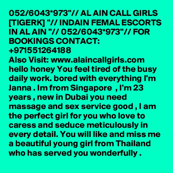 052/6043*973"// AL AIN CALL GIRLS [TIGERK] "// INDAIN FEMAL ESCORTS IN AL AIN "// 052/6043*973"// FOR BOOKINGS CONTACT: +971551264188
Also Visit: www.alaincallgirls.com hello honey You feel tired of the busy daily work. bored with everything I'm Janna . Im from Singapore  , I'm 23 years , new in Dubai you need massage and sex service good , I am the perfect girl for you who love to caress and seduce meticulously in every detail. You will like and miss me a beautiful young girl from Thailand who has served you wonderfully .