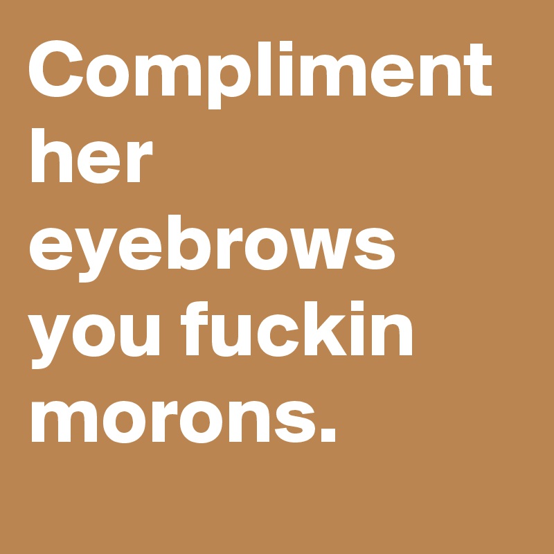 Compliment her eyebrows you fuckin morons.