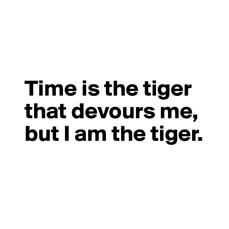 


   Time is the tiger 
   that devours me, 
   but I am the tiger.



