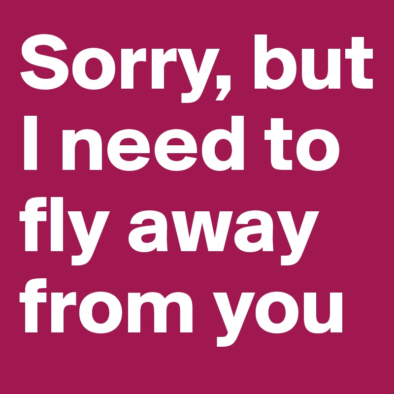 Sorry, but I need to fly away from you
