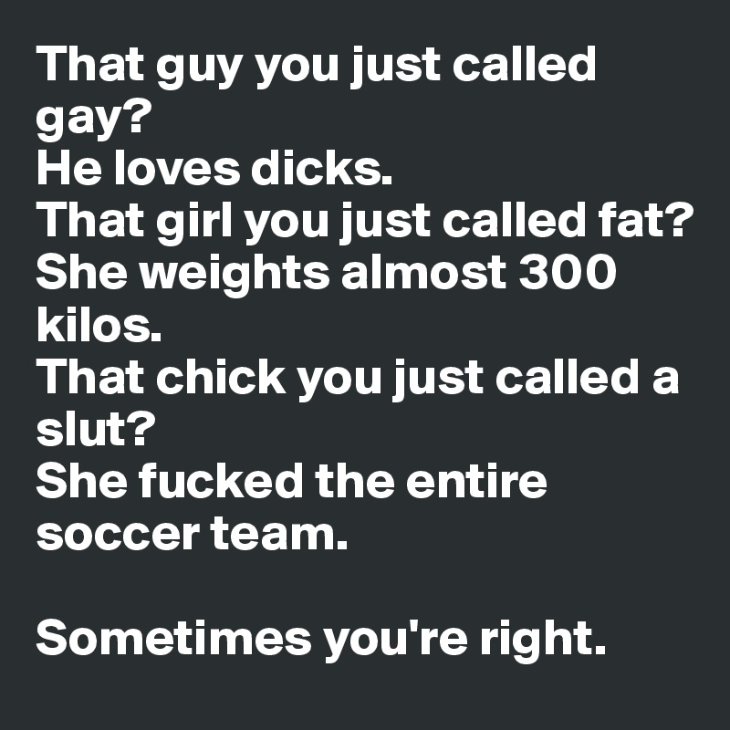 That guy you just called gay?
He loves dicks.
That girl you just called fat?
She weights almost 300 kilos.
That chick you just called a slut? 
She fucked the entire soccer team.

Sometimes you're right.