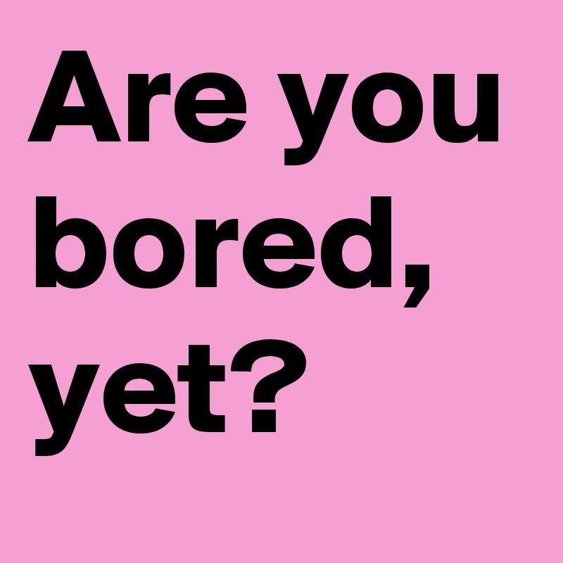 Are you bored, yet?