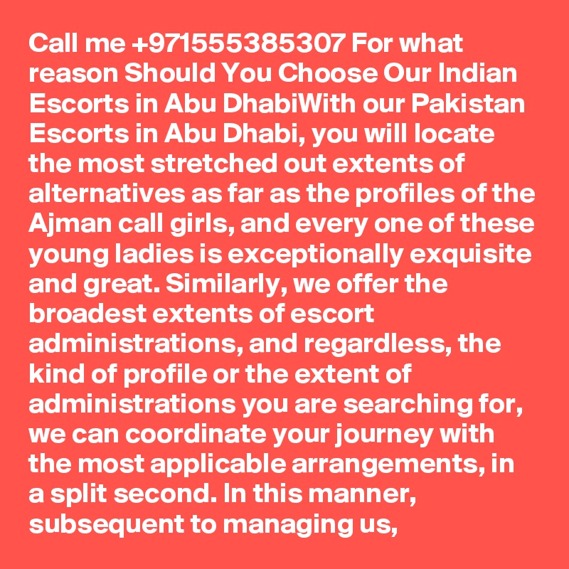 Call me +971555385307 For what reason Should You Choose Our Indian Escorts in Abu DhabiWith our Pakistan Escorts in Abu Dhabi, you will locate the most stretched out extents of alternatives as far as the profiles of the Ajman call girls, and every one of these young ladies is exceptionally exquisite and great. Similarly, we offer the broadest extents of escort administrations, and regardless, the kind of profile or the extent of administrations you are searching for, we can coordinate your journey with the most applicable arrangements, in a split second. In this manner, subsequent to managing us,