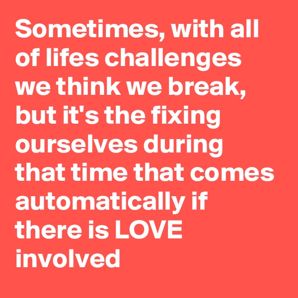 Sometimes, with all of lifes challenges we think we break, but it's the fixing ourselves during that time that comes automatically if there is LOVE involved 