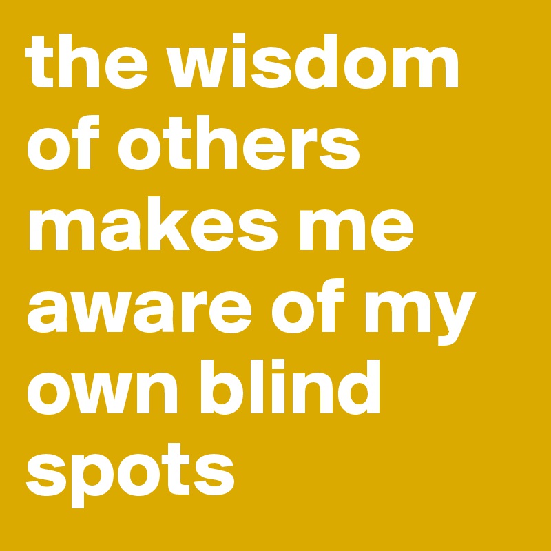 the wisdom of others makes me aware of my own blind spots