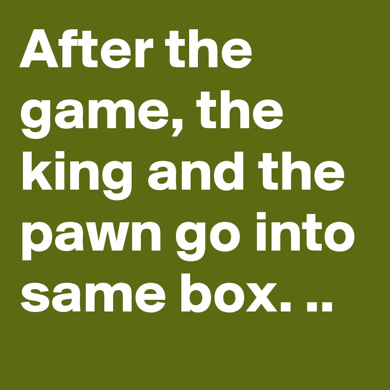 After the game, the king and the pawn go into same box. ..