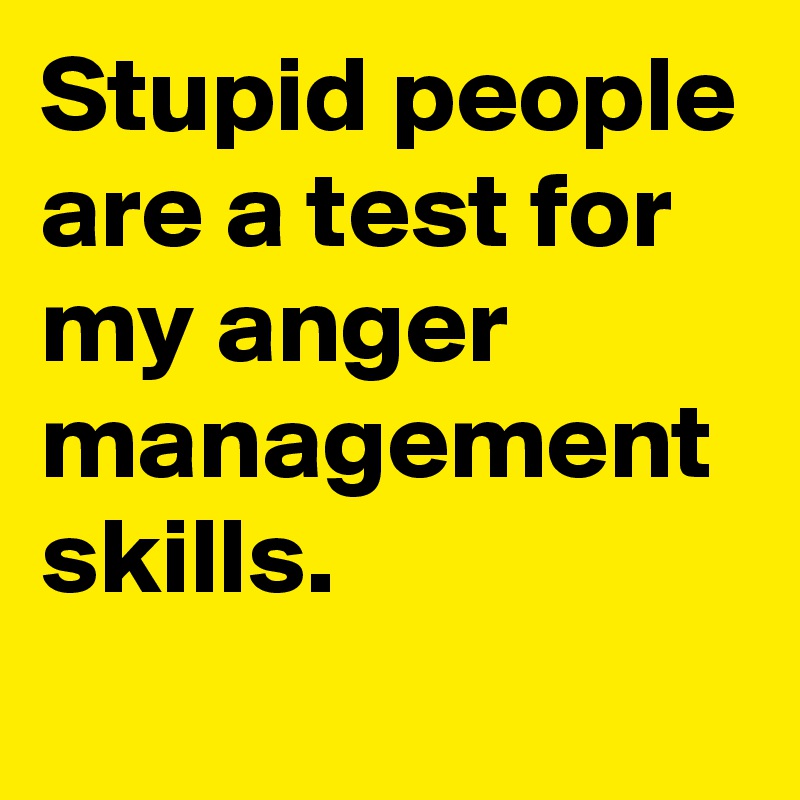 Stupid people are a test for my anger management skills.
