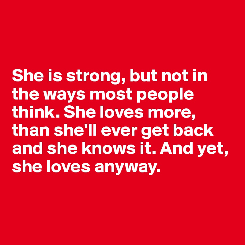 


She is strong, but not in the ways most people think. She loves more, than she'll ever get back and she knows it. And yet, she loves anyway.



