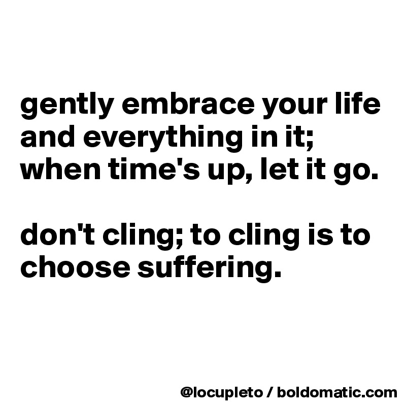 

gently embrace your life and everything in it; when time's up, let it go. 

don't cling; to cling is to choose suffering. 


