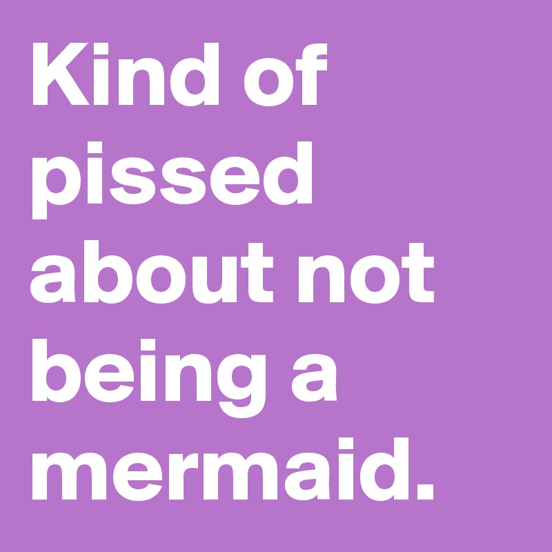 Kind of pissed about not being a mermaid.
