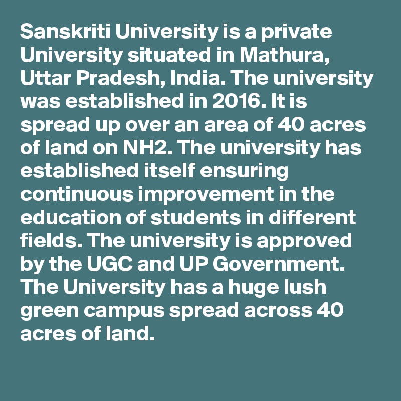 Sanskriti University is a private University situated in Mathura, Uttar Pradesh, India. The university was established in 2016. It is spread up over an area of 40 acres of land on NH2. The university has established itself ensuring continuous improvement in the education of students in different fields. The university is approved by the UGC and UP Government. The University has a huge lush green campus spread across 40 acres of land.