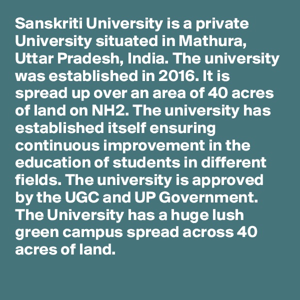 Sanskriti University is a private University situated in Mathura, Uttar Pradesh, India. The university was established in 2016. It is spread up over an area of 40 acres of land on NH2. The university has established itself ensuring continuous improvement in the education of students in different fields. The university is approved by the UGC and UP Government. The University has a huge lush green campus spread across 40 acres of land.