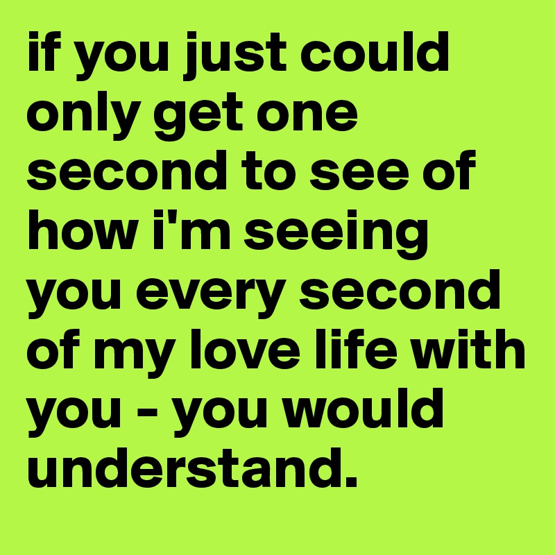 if you just could only get one second to see of how i'm seeing you every second of my love life with you - you would understand.