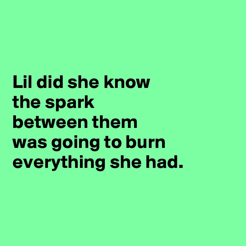 


Lil did she know
the spark
between them
was going to burn
everything she had.


