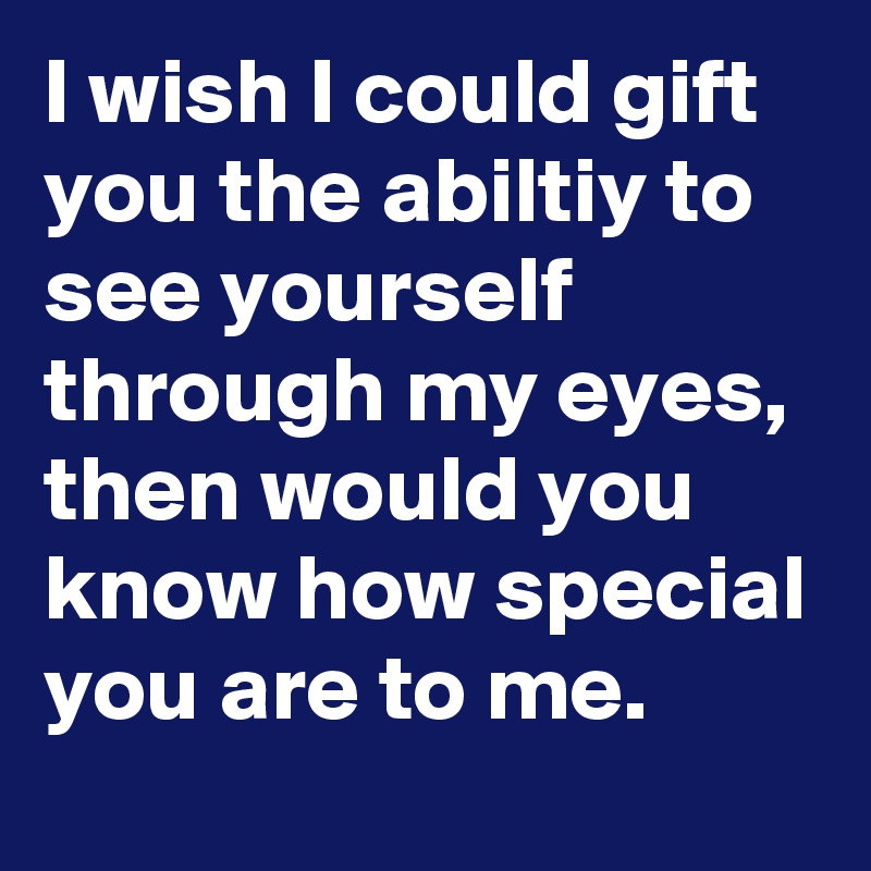 I wish I could gift you the abiltiy to see yourself through my eyes, then would you know how special you are to me.
