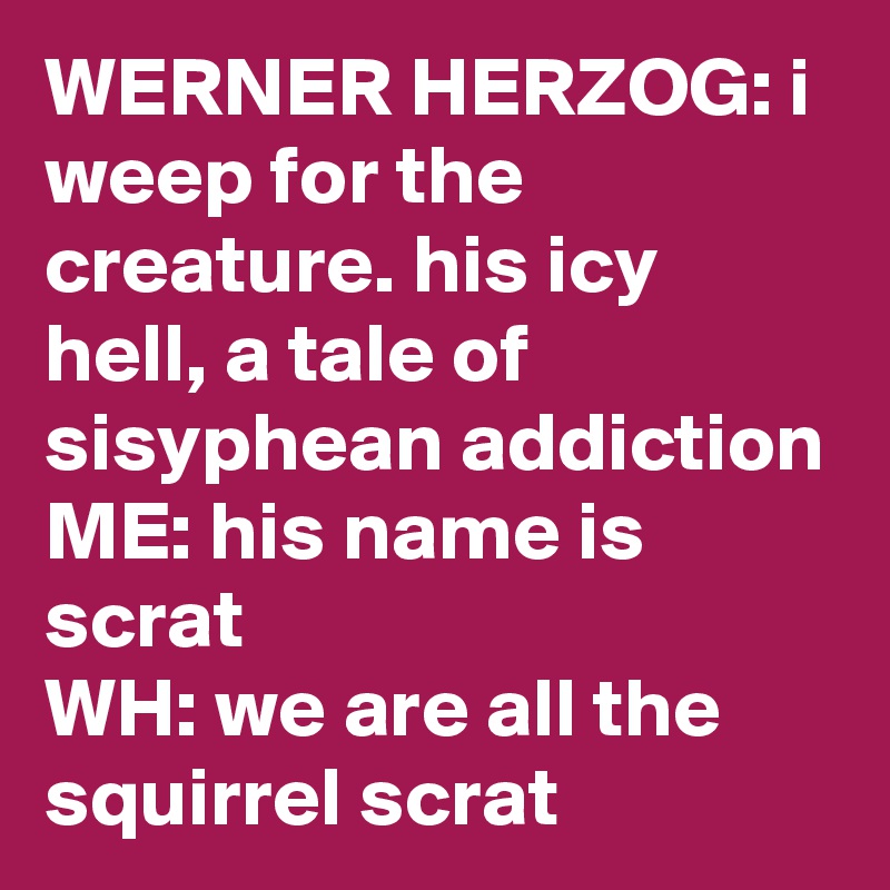 WERNER HERZOG: i weep for the creature. his icy hell, a tale of sisyphean addiction
ME: his name is scrat
WH: we are all the squirrel scrat