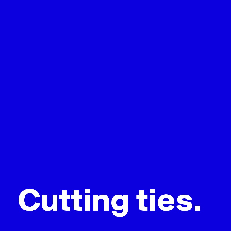 




 Cutting ties.