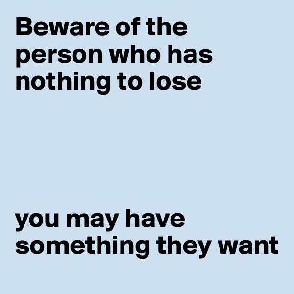 Beware of the person who has nothing to lose




you may have something they want