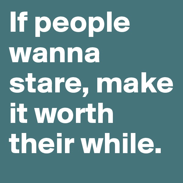 If people wanna stare, make it worth their while.