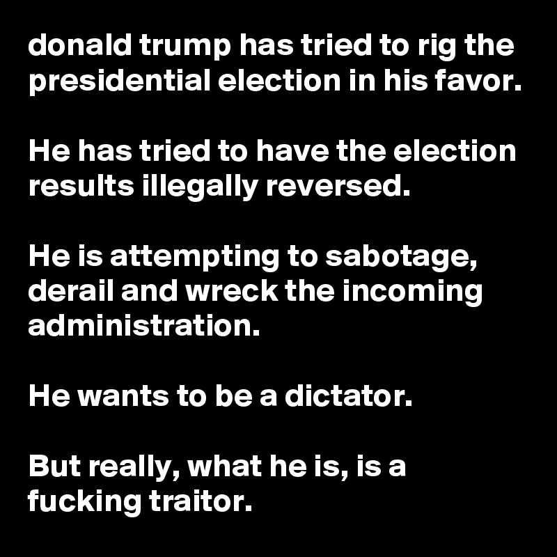 donald trump has tried to rig the presidential election in his favor.

He has tried to have the election results illegally reversed.

He is attempting to sabotage, derail and wreck the incoming administration.

He wants to be a dictator.

But really, what he is, is a fucking traitor.