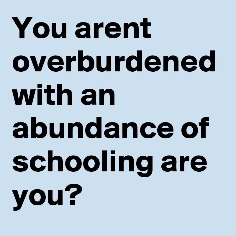 You arent overburdened with an abundance of schooling are you?
