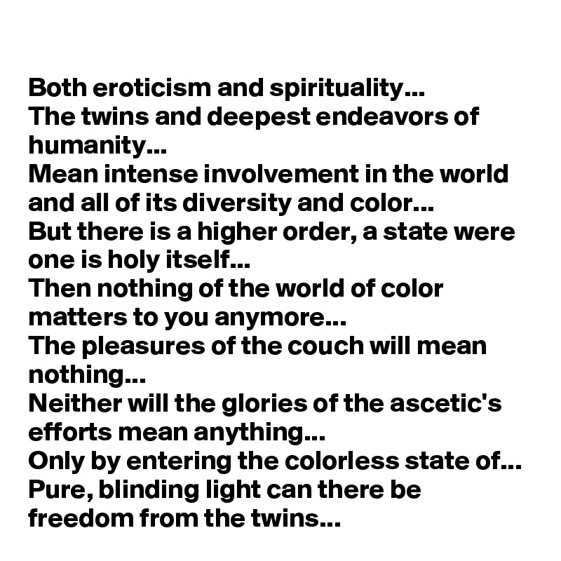 Both eroticism and spirituality...
The twins and deepest endeavors of humanity... 
Mean intense involvement in the world and all of its diversity and color...
But there is a higher order, a state were one is holy itself...
Then nothing of the world of color matters to you anymore...
The pleasures of the couch will mean nothing...
Neither will the glories of the ascetic's efforts mean anything...
Only by entering the colorless state of...
Pure, blinding light can there be freedom from the twins...