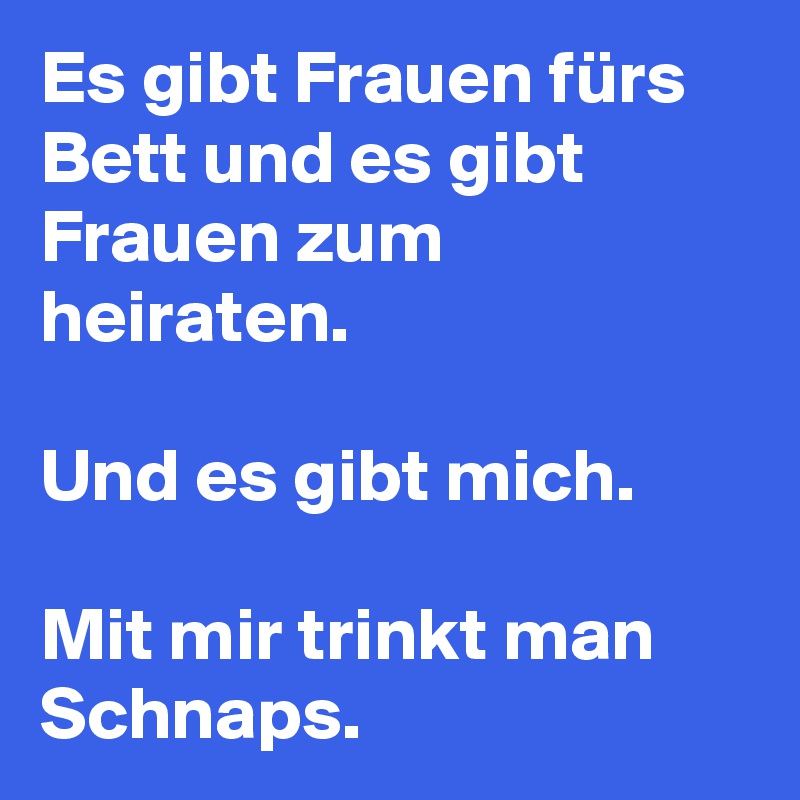 Es gibt Frauen fürs Bett und es gibt Frauen zum heiraten.

Und es gibt mich.

Mit mir trinkt man Schnaps.