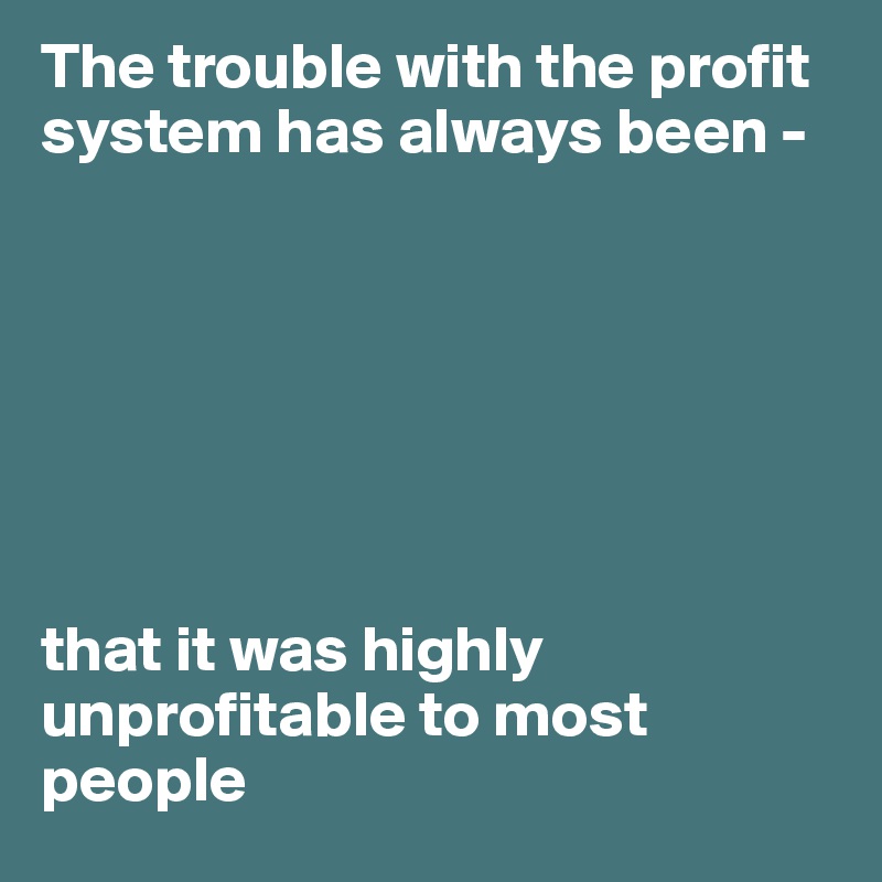 The trouble with the profit system has always been -







that it was highly unprofitable to most people