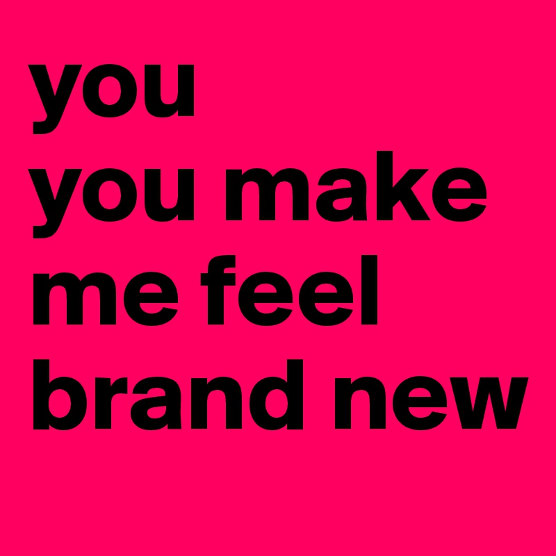 you
you make me feel
brand new
