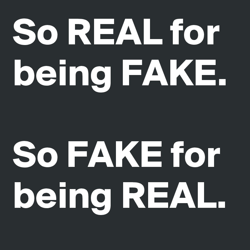 So REAL for being FAKE.

So FAKE for being REAL.