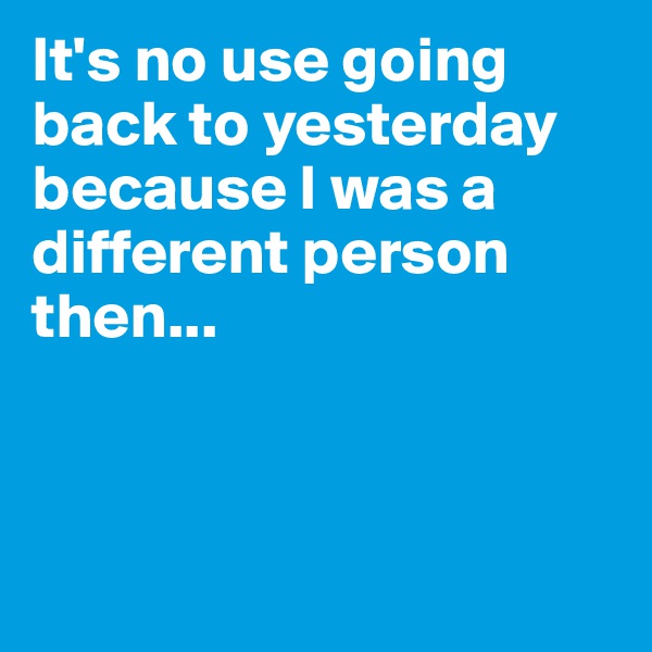 It's no use going back to yesterday because I was a different person then...



