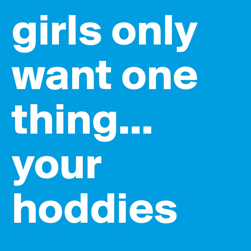 girls only want one thing... your hoddies