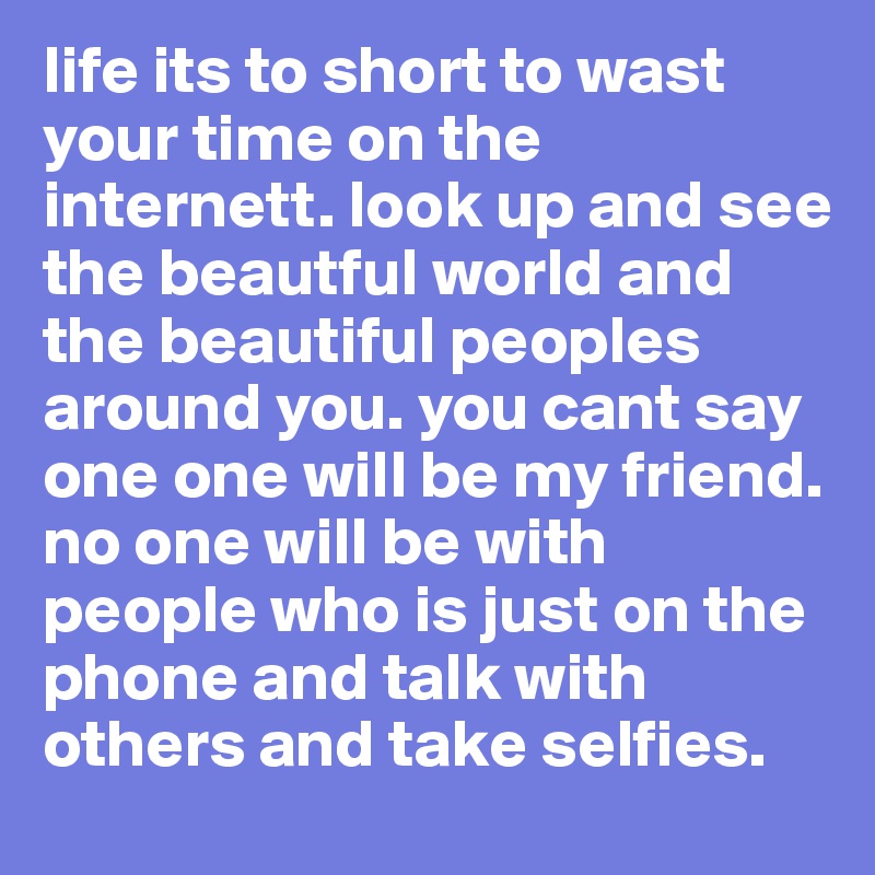 life its to short to wast your time on the internett. look up and see the beautful world and the beautiful peoples around you. you cant say one one will be my friend. no one will be with people who is just on the phone and talk with others and take selfies. 