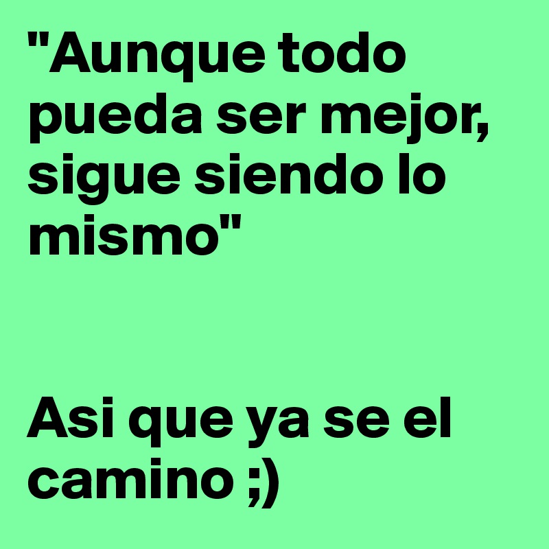 "Aunque todo pueda ser mejor, sigue siendo lo mismo" 


Asi que ya se el camino ;) 