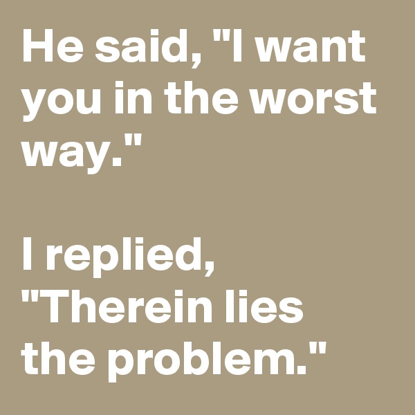 He said, "I want you in the worst way."

I replied, "Therein lies the problem."