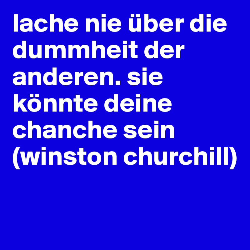 lache nie über die dummheit der anderen. sie könnte deine chanche sein 
(winston churchill)

