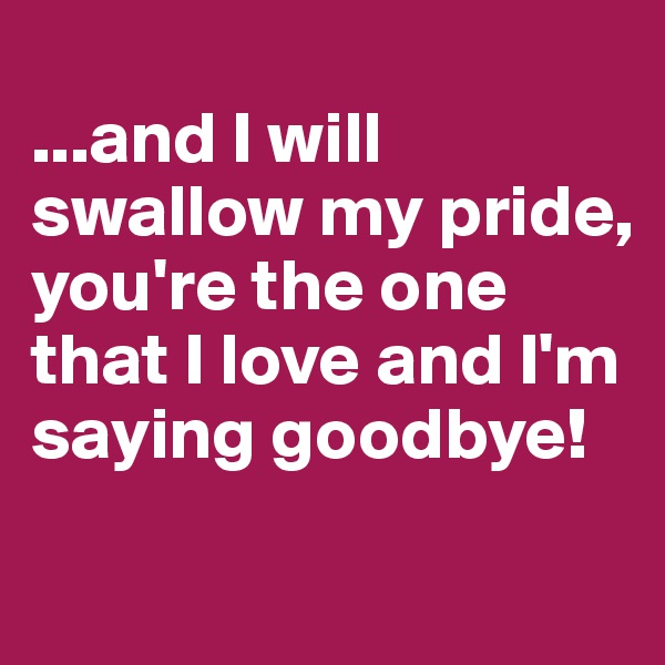 
...and I will swallow my pride, you're the one that I love and I'm saying goodbye!

