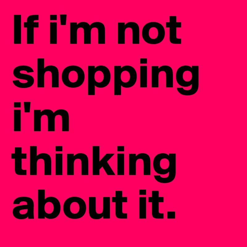 If i'm not shopping i'm thinking about it.