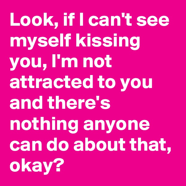 Look, if I can't see myself kissing you, I'm not attracted to you and there's nothing anyone can do about that, okay?