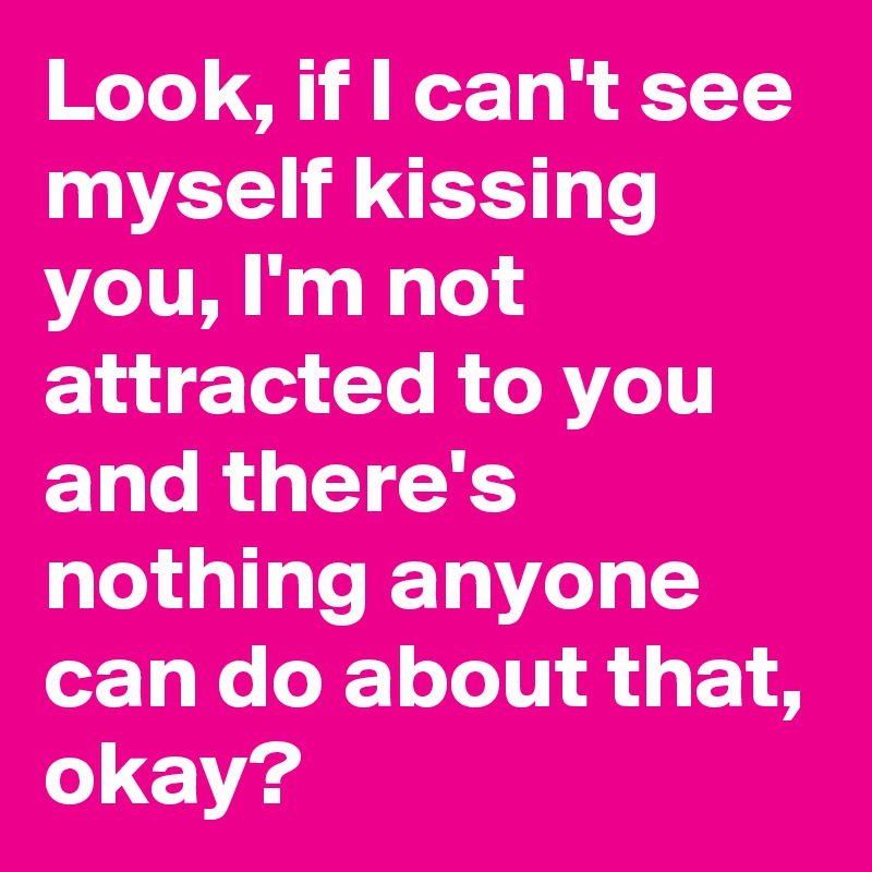 Look, if I can't see myself kissing you, I'm not attracted to you and there's nothing anyone can do about that, okay?